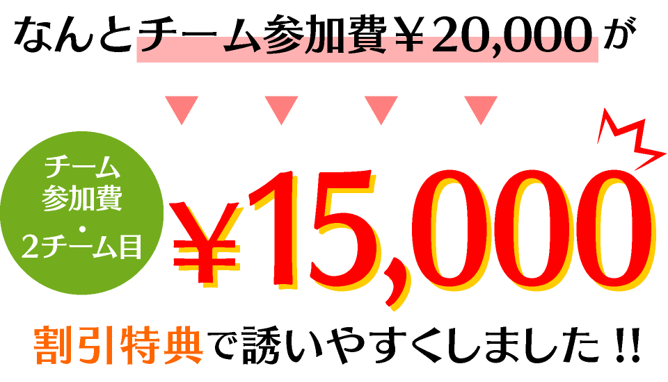 なんとチーム参加費￥20,000（チーム参加費・２チーム目）が、￥10,000！割引特典で誘いやすくしました!!